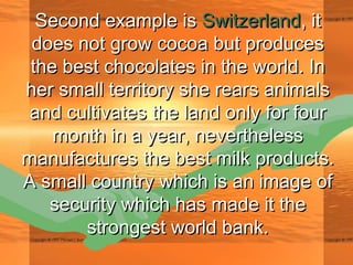Second example isSecond example is SwitzerlandSwitzerland, it, it
does not grow cocoa but producesdoes not grow cocoa but produces
the best chocolates in the world. Inthe best chocolates in the world. In
her small territory she rears animalsher small territory she rears animals
and cultivates the land only for fourand cultivates the land only for four
month in a year, neverthelessmonth in a year, nevertheless
manufactures the best milk products.manufactures the best milk products.
A small country which is an image ofA small country which is an image of
security which has made it thesecurity which has made it the
strongest world bank.strongest world bank.
 