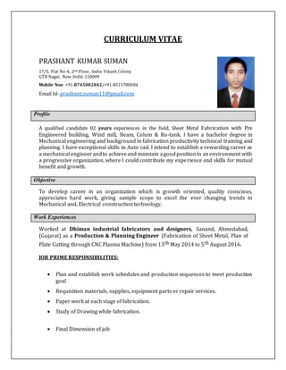 CURRICULUM VITAE
PRASHANT KUMAR SUMAN
17/5, Flat No-4, 2nd Floor, Indra Vikash Colony
GTB Nagar, New Delhi-110009
Mobile Nos: +91-8745002842/+91-8511780084
Email Id- prashant.suman11@gmail.com
Profile
A qualified candidate 02 years experiences in the field, Sheet Metal Fabrication with Pre
Engineered building, Wind mill, Beam, Colum & Ro-tank. I have a bachelor degree in
Mechanical engineering and background in fabrication productivity technical training and
planning. I have exceptional skills in Auto cad. I intend to establish a rewarding career as
a mechanical engineerandto achieveand maintain agoodpositionin anenvironment with
a progressive organization, where I could contribute my experience and skills for mutual
benefit and growth.
Objective
To develop career in an organization which is growth oriented, quality conscious,
appreciates hard work, giving sample scope to excel the ever changing trends in
Mechanical and, Electrical construction technology.
Work Experiences
Worked at Dhiman industrial fabricators and designers, Sanand, Ahmedabad,
(Gujarat) as a Production & Planning Engineer (Fabrication of Sheet Metal, Plan of
Plate Cutting through CNC Plasma Machine) from 13th May 2014 to 5th August 2016.
JOB PRIME RESPONSIBILITIES:
 Plan and establish work schedules and production sequences to meet production
goal 

 Requisition materials, supplies, equipment parts or repair services. 

 Paper work at each stage of fabrication. 

 Study of Drawing while fabrication.
 Final Dimension of job 
 