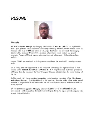 RESUME
Biography
Mr. Eric Azubuike Obeagu the managing director of EXCESS ENERGY LTD a graduated
from post graduate school of Christian leadership university Monroe Louisiana United States of
America with MA THEO and university of Abuja Bsc Acct. I was appointed the managing
director of the company 5thsept 2011 a company of excellence in oil product and general
contracts. Partners of Nigeria marine administrations and safety agency (NIMASA) and port
authority
August, 2014 I was appointed as the Lagos state coordinator the presidential campaign support
team
On 6TH may 2006 held appointment as the consultant for training and implementation of pilot
scheme under BIZTEK ENERGY SERVICES LTD. A project initiated by federal government
of Nigeria from the presidency by Chief Olusegun Obasnajo administration for power holding of
nig plc
In 21st march 2003 1 was appointed as member central working committee of the Nigeria arts
and culture directory. A project initiated by the presidency from the office of the senior special
assistant to the president on arts and culture and office of the senior special assistant on NEPAD
to the president .
2nd Feb 2002 I was appointed Managing director of ZION CITY INVESTMENT LTD
appointment I held immediately I retired from the Nigeria Navy. An import export company with
general contract initiatives
 