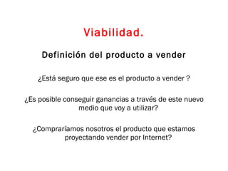 Viabilidad. Definición del producto a vender ¿Está seguro que ese es el producto a vender ? ¿Es posible conseguir ganancias a través de este nuevo medio que voy a utilizar? ¿Compraríamos nosotros el producto que estamos proyectando vender por Internet? 