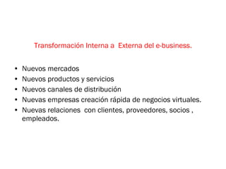 Transformación Interna a  Externa del e-business. Nuevos mercados Nuevos productos y servicios Nuevos canales de distribución Nuevas empresas creación rápida de negocios virtuales. Nuevas relaciones  con clientes, proveedores, socios , empleados. 