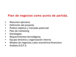 Plan de negocios como punto de partida. Resumen ejecutivo Definición del proyecto Publico objetivo y mercado potencial  Plan de marketing Estrategias Requerimientos tecnológicos Equipo directivo y organización interna Modelo de negocios y plan económico-financiero Análisis D.O.F.A. 