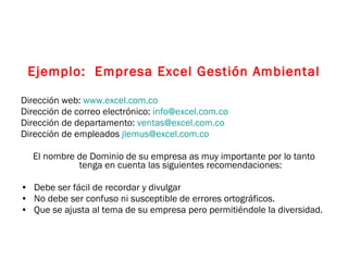 Ejemplo:  Empresa Excel Gestión Ambiental Dirección web:  www.excel.com.co   Dirección de correo electrónico:  [email_address]   Dirección de departamento:  [email_address]   Dirección de empleados  [email_address]   El nombre de Dominio de su empresa as muy importante por lo tanto tenga en cuenta las siguientes recomendaciones: Debe ser fácil de recordar y divulgar No debe ser confuso ni susceptible de errores ortográficos. Que se ajusta al tema de su empresa pero permitiéndole la diversidad. 