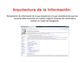 Arquitectura de la Información: Recopilación de información de lo que deseamos y lo que consideramos que los usuarios debe encontrar en nuestro negocio. Orientar los contenidos y realizar un mapa de navegación. 