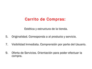 Carrito de Compras:  Estética y estructura de la tienda. Originalidad. Corresponda a al producto y servicio. Visibilidad Inmediata. Comprensión por parte del Usuario. Oferta de Servicios. Orientación para poder efectuar la compra. 