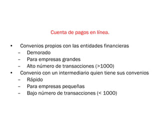 Cuenta de pagos en línea. Convenios propios con las entidades financieras Demorado Para empresas grandes Alto número de transacciones (>1000) Convenio con un intermediario quien tiene sus convenios Rápido Para empresas pequeñas Bajo número de transacciones (< 1000) 