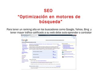 SEO  “ Optimización en motores de búsqueda” Para tener un ranking alto en los buscadores como Google, Yahoo, Bing  y tener mayor tráfico calificado a su web debe auto-aprender o contratar un experto. 
