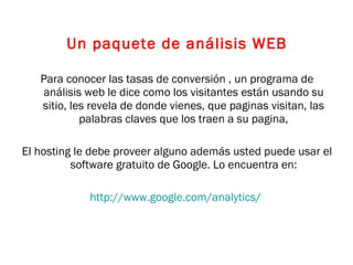 Un paquete de análisis WEB Para conocer las tasas de conversión , un programa de análisis web le dice como los visitantes están usando su sitio, les revela de donde vienes, que paginas visitan, las palabras claves que los traen a su pagina, El hosting le debe proveer alguno además usted puede usar el software gratuito de Google. Lo encuentra en: http://www.google.com/analytics/   
