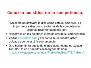 Conozca los sitios de la competencia. Así como un software le dice como esta su sitio web, es importante saber como están los de la competencia.  Algunas recomendaciones son: Registrase en los boletines electrónicos de su competencia Visitar  www.alexa.com  y ver como se encuentra usted ubicado y como está la competencia.  Otra herramienta que le da el posicionamiento es Google Tool Bar. Puede hacerlos descargándolo aquí:  http://www.google.com/tools/firefox/toolbar/FT3/intl/en/index.html   