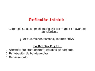 Reflexión Inicial:   Colombia se ubica en el puesto 51 del mundo en avances tecnológicos. ¿Por qué? Varias razones, veamos “UNA” La Brecha Digital: 1. Accesibilidad para comprar equipos de cómputo.  2. Penetración de banda ancha. 3. Conocimiento. 
