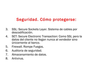 Seguridad. Cómo protegerse: SSL: Secure Sockets Layer. Sistema de cables por descodificación. SET: Secure Electronic Transaction: Como SSL pero la datos del cliente no llegan nunca al vendedor sino únicamente al banco. Firewall. Rompe Fuegos. Auditoria de seguridad. Almacenamiento de datos. Antivirus. 