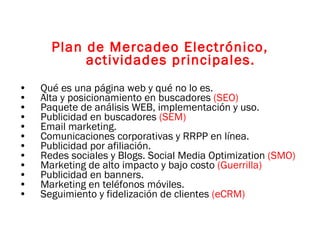 Plan de Mercadeo Electrónico, actividades principales. Qué es una página web y qué no lo es. Alta y posicionamiento en buscadores  (SEO) Paquete de análisis WEB, implementación y uso. Publicidad en buscadores  (SEM) Email marketing. Comunicaciones corporativas y RRPP en línea. Publicidad por afiliación. Redes sociales y Blogs. Social Media Optimization  (SMO) Marketing de alto impacto y bajo costo  (Guerrilla) Publicidad en banners. Marketing en teléfonos móviles. Seguimiento y fidelización de clientes  (eCRM) 