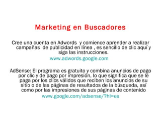Marketing en Buscadores Cree una cuenta en Adwords  y comience aprender a realizar campañas  de publicidad en línea , es sencillo de clic aquí y siga las instrucciones. www.adwords.google.com   AdSense:  El programa es gratuito y combina anuncios de pago por clic y de pago por impresión, lo que significa que se le paga por los clics válidos que reciben los anuncios de su sitio o de las páginas de resultados de la búsqueda, así como por las impresiones de sus páginas de contenido www.google.com/adsense/?hl=es 