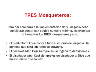 TRES Mosqueteros: Para dar comienzo a la implementación de su negocio debe considerar contar con equipo humano mínimo, los expertos lo llamamos los TRES mosqueteros y son: El productor: El que conoce todo el entorno del negocio , la persona que está liderando el proyecto. El desarrollador: Casi siempre es un Ingeniero de Sistemas. El diseñador web: Casi siempre es un diseñador gráfico que ha estudiado diseño web. 
