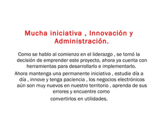 Mucha iniciativa , Innovación y Administración. Como se hablo al comienzo en el liderazgo , se tomó la decisión de emprender este proyecto, ahora ya cuenta con herramientas para desarrollarlo e implementarlo.  Ahora mantenga una permanente iniciativa , estudie día a día , innove y tenga paciencia , los negocios electrónicos aún son muy nuevos en nuestro territorio , aprenda de sus errores y encuentre como  convertirlos en utilidades. 