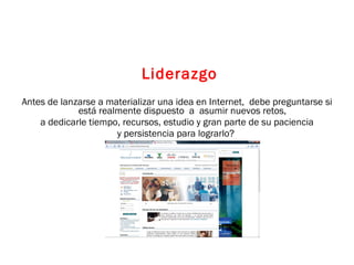 Liderazgo Antes de lanzarse a materializar una idea en Internet,  debe preguntarse si está realmente dispuesto  a  asumir nuevos retos,  a dedicarle tiempo, recursos, estudio y gran parte de su paciencia  y persistencia para lograrlo?  
