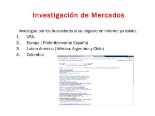 Investigue por los buscadores si su negocio en Internet ya existe. USA. Europa ( Preferiblemente España) Latino América ( México, Argentina y Chile) Colombia Investigación de Mercados 