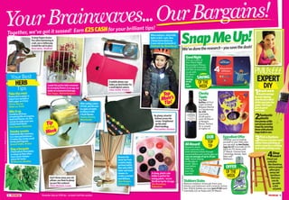 CompiledbyJessBeech
1514
YourBrainwaves...OurBargains!
Together, we’ve got it sussed! Earn £25CASHfor your brilliant tips!
*Remember,theseareYOURtips–wehaven’ttriedthemourselves
SnapMeUp!
PMU’s£££
EXPERT
1Brushwork
Avoidwastage
byonlydipping
yourbrushathird
ofthewayintothe
paint.You’llget
justasgood
coverage.
2Fantastic
plastic
Getplentyoflife
outofyourpaint
traysbycovering
themwithplastic
bagsbeforeuse.
3Pickafeature
Chooseafeaturewall
ratherthanpaintingan
entireroomforastriking
lookwhilecuttingcosts.
4Shop
smart
Checkout
websites
likeGumtree,
wherepeople
oftengive
awayold
furniture
thatyou
cando
upwith
alick
ofpaint.
DIY
GoodNight
Pick up a pack of
four Silent Night
Bounceback Pillows
for £14.99 (normally
£37.50) at www.bhs.
co.uk until
20 April –
that’s a
saving
of 60
per
cent!
Cheeky
Tipple
Bag two
bottles of First
Cape Limited
Release Merlot
or Chardonnay
for £10
(normally
£5.49 each)
until 28 March
at Bargain
Booze. Perfect
for a couple
of nights in!
EggcellentOffer
Whether you’re treating
yourself or your little ones,
you can pick up two Easter
eggs for £7 (normally £4.79
each) at JTF stores until
27 March. Choose from
CremeEgg,Heroes,Twirl,
Mars and
Maltesers.
StubbornStains
Remove stubborn limescale from your
kitchen and bathroom with LimeLite Active
Gel. 500ml bottles are now just £1.50 each
(normally £2) at Asda until 29 March.
of the
week
offer
of the
week
saving
AllAboard!
Research shows
that customers who
book advance tickets through
www.trainline.com and its app can
save an average of up to 43 per
cent, versus buying
on the day of
travel. Take a
look before
booking
your next
journey!
Top
tip
OUR
We’vedonetheresearch–yousavethedosh!
Top
Mum’s
Tip!
Acheap,plasticcake
holderisperfectfor
mixingpaints–secure
thelidontopforstorage.
Zoe Bresnihan,
Folkestone
Aftereatingapiece
offruit,putthecore
inaglassofwater
toinfuseitwith
afreshflavour.
Audrey Roome,
Manchester
Don’tthrowawayyourold
pillows,usethemtoplump
upyourflatcushions!
Helen Baldwin, Leeds
Takethemint
Freshmintiseasierto
chopifyousprinklea
littlesugaronitfirst.
Florrie Harvey,
Stoke-on-Trent
Mixitup
Combineallthose
remainingbitsoforegano,
basilandthyme,etcinto
onejartomakeyourown
mixed-herbblend.
Lisa Ingram, Holyhead
Smokyscents
Addherbslikerosemary
toacharcoalbarbecue–
itmakesthesmokesmell
lovelyandfragrant.
Russell Griffin, Bristol
Bagabargain
Checkethnicfoodaisles
orshopsastheyoften
havemuchcheaper
pricesforherbs.
M Hancock, Reading
YourBest
HERB
Tips
Removethe
spraytopfrom
anearlyempty
perfumebottle,
thenaddalittle
waterandwood
skewersto
createascented
reeddiffuser.
Amy Keegan,
Kilmarnock
Bygluingcolourful
buttonsacrossthe
corner,Ibrightened
upthisplain
blackhandbag.
Pat Lowther, Durham
Amobile-phonecase
makesanidealholderfor
asmalldigitalcamera.
Lilian Smith, Preston
Whenoutdoors,attachbike
lightstokids’coats.Now
Ialwaysknowwheremy
3-year-oldsonZachariahis!
Stephanie Ng, Musselburgh
Tokeepfingersbruise-
freewhenhammeringin
anail,useaclothespeg
toholdthenailinplace.
Brian Betts, Sheffield
Top
Mum’s
Tip!
Imadethisprettytableornament
byarrangingflowersinaneggcup
insideanornamentalbirdcage.
Sue Angus, Wolverhampton
Tip
of the
Week
£10fortipswithoutphotosPhotoiStockphoto
 