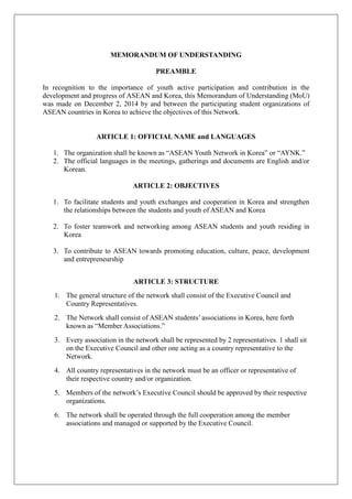 MEMORANDUM OF UNDERSTANDING
PREAMBLE
In recognition to the importance of youth active participation and contribution in the
development and progress of ASEAN and Korea, this Memorandum of Understanding (MoU)
was made on December 2, 2014 by and between the participating student organizations of
ASEAN countries in Korea to achieve the objectives of this Network.
ARTICLE 1: OFFICIAL NAME and LANGUAGES
1. The organization shall be known as “ASEAN Youth Network in Korea” or “AYNK.”
2. The official languages in the meetings, gatherings and documents are English and/or
Korean.
ARTICLE 2: OBJECTIVES
1. To facilitate students and youth exchanges and cooperation in Korea and strengthen
the relationships between the students and youth of ASEAN and Korea
2. To foster teamwork and networking among ASEAN students and youth residing in
Korea
3. To contribute to ASEAN towards promoting education, culture, peace, development
and entrepreneurship
ARTICLE 3: STRUCTURE
1. The general structure of the network shall consist of the Executive Council and
Country Representatives.
2. The Network shall consist of ASEAN students’ associations in Korea, here forth
known as “Member Associations.”
3. Every association in the network shall be represented by 2 representatives. 1 shall sit
on the Executive Council and other one acting as a country representative to the
Network.
4. All country representatives in the network must be an officer or representative of
their respective country and/or organization.
5. Members of the network’s Executive Council should be approved by their respective
organizations.
6. The network shall be operated through the full cooperation among the member
associations and managed or supported by the Executive Council.
 