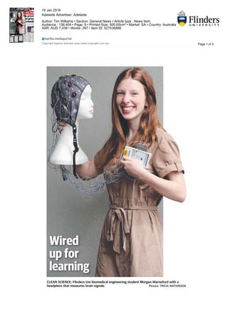 Wired
up for
learning
CLEAN SCIENCE: Flinders Uni biomedical engineering student Morgan Warneford with a
headpiece that measures brain signals. Picture: TRICIA WATKINSON
Page 1 of 2
19 Jan 2016
Adelaide Advertiser, Adelaide
Author: Tim Williams • Section: General News • Article type : News Item
Audience : 136,404 • Page: 9 • Printed Size: 500.00cm² • Market: SA • Country: Australia
ASR: AUD 7,438 • Words: 297 • Item ID: 527536886
Copyright Agency licensed copy (www.copyright.com.au)
 