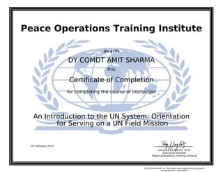 Peace Operations Training Institute
awards
DY COMDT AMIT SHARMA
this
Certificate of Completion
for completing the course of instruction
for Serving on a UN Field Mission
An Introduction to the UN System: Orientation
04 February 2014
Harvey J. Langholtz, Ph.D.
Executive Director
Peace Operations Training Institute
Verify authenticity at http://www.peaceopstraining.org/verify
Serial Number: 160149046
 