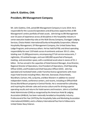 John R. Giattino, CHA
President, BN Management Company
Mr. John Giattino, CHA, joined BN Management Company in June 2014. Heis
responsiblefor the successfuloperations and all business opportunities at BN
Management’s entire portfolio of hotel assets. John brings to BN Management
over 35 years of experience across all disciplines in the hospitality industry in
senior executive leadership roles at the Walt Disney Company, Outrigger Lodging
Services, Choice Hotels International/SunburstHospitality Corporation, Alliance
Hospitality Management, GF Management Company, the United States Navy
Lodge Program, and numerous others. Hehas held full P&L and direct operating
responsibility for over 110 hotels across 4 continents and over 30 U.S. cities,
totaling over 15,000 guestrooms, encompassing 27 full-servicerestaurants, 7
nightclubs, 19 cocktail lounges, and over 600,000 squarefeet of banquet,
meeting, and convention space, with a combined assetvalue in excess of $1.1
billion. He has served in the capacities of Hotel General Manager, Area Director,
Regional Director of Operations, VicePresident of Operations, Chief Operating
Officer (COO), and Presidentand Chief Executive Officer (CEO). John has
operated and marketed hotels under franchiselicense agreements with most
major hotel brands including Hilton, Marriott, Starwood, ChoiceHotels,
Wyndham, Carlson, IHG, La Quinta, and Best Western in addition to several
independent hotels, conference centers, and resorts, including an OfficialWalt
Disney World Resort property in Central Florida. He is renowned for cultivating
and inspiring the ultimate sales and service culture and for driving superior
operating results and returns for hotel owners and investors. John is a Certified
Hotel Administrator (CHA) as recognized by the American Hotel & Lodging
Association (AH&LA), has been nationally heralded as Hospitality Industry
Professionalof the Year (HIPY) by the Hospitality Sales and Marketing Association
International(HSMAI), and is a Rotary InternationalPaul Harris Fellow and a
United States Navy Veteran.
 