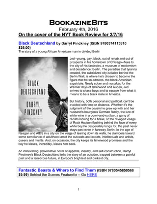 1
BookazineBits
February 4th, 2016
On the cover of the NYT Book Review for 2/7/16
Black Deutschland by Darryl Pinckney (ISBN 9780374113810
$26.00)
The story of a young African American man in divided Berlin
Jed--young, gay, black, out of rehab and out of
prospects in his hometown of Chicago--flees to
the city of his fantasies, a museum of modernism
and decadence: Berlin. The paradise that tyranny
created, the subsidized city isolated behind the
Berlin Wall, is where he's chosen to become the
figure that he so admires, the black American
expatriate. Newly sober and nostalgic for the
Weimar days of Isherwood and Auden, Jed
arrives to chase boys and to escape from what it
means to be a black male in America.
But history, both personal and political, can't be
avoided with time or distance. Whether it's the
judgment of the cousin he grew up with and her
husband's bourgeois German family, the lure of
white wine in a down-and-out bar, a gang of
racists looking for a brawl, or the ravaged visage
of Rock Hudson flashing behind the face of every
white boy he desperately longs for, the past never
stays past even in faraway Berlin. In the age of
Reagan and AIDS in a city on the verge of tearing down its walls, he clambers toward
some semblance of adulthood amid the outcasts and expats, intellectuals and artists,
queers and misfits. And, on occasion, the city keeps its Isherwood promises and the
boy he kisses, incredibly, kisses him back.
An intoxicating, provocative novel of appetite, identity, and self-construction, Darryl
Pinckney's Black Deutschland tells the story of an outsider, trapped between a painful
past and a tenebrous future, in Europe's brightest and darkest city.
Fantastic Beasts & Where to Find Them (ISBN 9780545850568
$9.99) Behind the Scenes Featurette – Go HERE
 