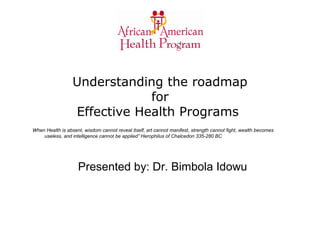 Understanding the roadmap
for
Effective Health Programs
When Health is absent, wisdom cannot reveal itself, art cannot manifest, strength cannot fight, wealth becomes
useless, and intelligence cannot be applied” Herophilus of Chalcedon 335-280 BC
Presented by: Dr. Bimbola Idowu
 