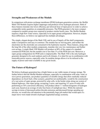 Strengths and Weaknesses of the Module
In comparison with proton exchange membrane (PEM) hydrogen generation systems, the Moffat
Mark VIII Module requires higher amperages and produces lower hydrogen pressures. Both of
these features translate into lower efficiency per kilowatt hour of input power in order to achieve
comparable molar quantities at comparable pressures. The PEM generator is far more compact
compared to module group sizes required to produce similar hourly rates. The Moffat Module
requires a high flow water source, especially in its super group configuration. However, despite
these differences, we believe our approach has multiple advantages.
The simple, elegant design of the Mark VIII, and its use of largely off the shelf components,
make it inexpensive and easy to construct. The module has no moving parts, and neither the
electrolyte nor the electrodes are consumed in the hydrolytic reaction. These features, along with
the long life of the other module components, translate into very low maintenance and further
cost savings. A single Mark VIII Module will produce at 80% of the output of a standard
commercial PEM unit, but the module cost is less than 1% of the PEM unit cost. Moreover, a
super group configuration for PEM units is impracticable. The Mark VIII is the only hydrogen
generator designed to be used outdoors and in all climates. It is ideal for use in combination with
renewable power sources, especially solar. Its modular design allows it to be tailored to the
supply of power and water available in any given locale.
The Future of Hydrogen?
We believe hydrogen generation has a bright future as one viable means of energy storage. We
further believe that the Moffat Module technique, especially in combination with solar, wind, or
wave power generation, can produce quantities of storable energy that allow markedly reduced
dependence on fossil fuels. (One scenario, grand but not unobtainable, would be the construction
of a vast series of super groups, powered by solar cells, in the border strips along our system of
federal highways. One super group, occupying 2 acres, and requiring 111 acres of solar cells
performing at 16% conversion efficiency, will produce about 1.1 million kilograms of hydrogen
each year, based on an average of only four hours of sunlight per day.) While the national
savings in terms of decreased carbon dioxide emissions and decreased foreign spending are
obvious, we would also call attention to the potentially huge job market that would open if a
major move were made toward a hydrogen augmented energy economy.
 