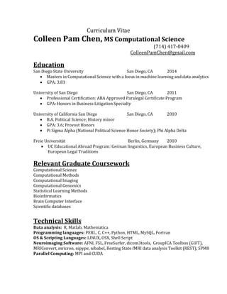 Curriculum Vitae
Colleen Pam Chen, MS Computational Science
(714) 417-0409
ColleenPamChen@gmail.com
Education
San Diego State University San Diego, CA 2014
 Masters in Computational Science with a focus in machine learning and data analytics
 GPA: 3.83
University of San Diego San Diego, CA 2011
 Professional Certification: ABA Approved Paralegal Certificate Program
 GPA: Honors in Business Litigation Specialty
University of California San Diego San Diego, CA 2010
 B.A. Political Science; History minor
 GPA: 3.6; Provost Honors
 Pi Sigma Alpha (National Political Science Honor Society); Phi Alpha Delta
Freie Universität Berlin, Germany 2010
 UC Educational Abroad Program: German linguistics, European Business Culture,
European Legal Traditions
Relevant Graduate Coursework
Computational Science
Computational Methods
Computational Imaging
Computational Genomics
Statistical Learning Methods
Bioinformatics
Brain Computer Interface
Scientific databases
Technical Skills
Data analysis: R, Matlab, Mathematica
Programming languages: PERL, C, C++, Python, HTML, MySQL, Fortran
OS & Scripting Languages: LINUX, OSX, Shell Script
Neuroimaging Software: AFNI, FSL, FreeSurfer, dicom3tools, GroupICA Toolbox (GIFT),
MRIConvert, mricron, nipype, nibabel, Resting State fMRI data analysis Toolkit (REST), SPM8
Parallel Computing: MPI and CUDA 
 