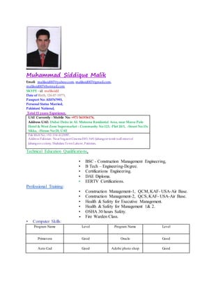 Muhammad Siddique Malik
Email: maliksid007@yahoo.com, maliksid007@gmail.com,
maliksid007@hotmail.com
SKYPE - id: maliksidd
Date of Birth, (24-07-1977),
Passport No: AE0767993,
Personal Status Married,
Pakistani National,
Total 15 years- Experience,
UAE Currently - Mobile No: +971 561936176,
Address UAE: Dubai Deira in AL Muteena Rasidantal Area, near Marco Polo
Hotel & West Zone Supermarket - Community No:123, -Plot 20/1, -Street No:15c
Sikka, -House No:28, UAE
Pak Mob No: +92-334-4123097,
Address Pakistan: Near Sngaeet CinemaH#3, St#1-Jahangeer tomb wall streetof
Jahangeer colony, ShahdaraTownLahore, Pakistan.
Technical Education Qualifications,
• BSC - Construction Management Engineering,
• B Tech – Engineering-Degree.
• Certifications Engineering.
• DAE Diploma.
• EERTV Certifications.
Professional Training:
• Construction Management-1, QCM, KAF- USA-Air Base.
• Construction Management-2, QCS, KAF- USA-Air Base.
• Health & Safety for Executive Management.
• Health & Safety for Management 1& 2.
• OSHA 30 hours Safety.
• Fire Warden Class.
• Computer Skills:
Program Name Level Program Name Level
Primavera Good Oracle Good
Auto Cad Good Adobe photo shop Good
 