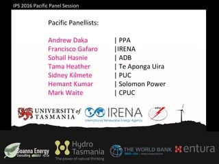 IPS 2016 Pacific Panel Session
Pacific Panellists:
Andrew Daka | PPA
Francisco Gafaro |IRENA
Sohail Hasnie | ADB
Tama Heather | Te Aponga Uira
Sidney Kilmete | PUC
Hemant Kumar | Solomon Power
Mark Waite | CPUC
 