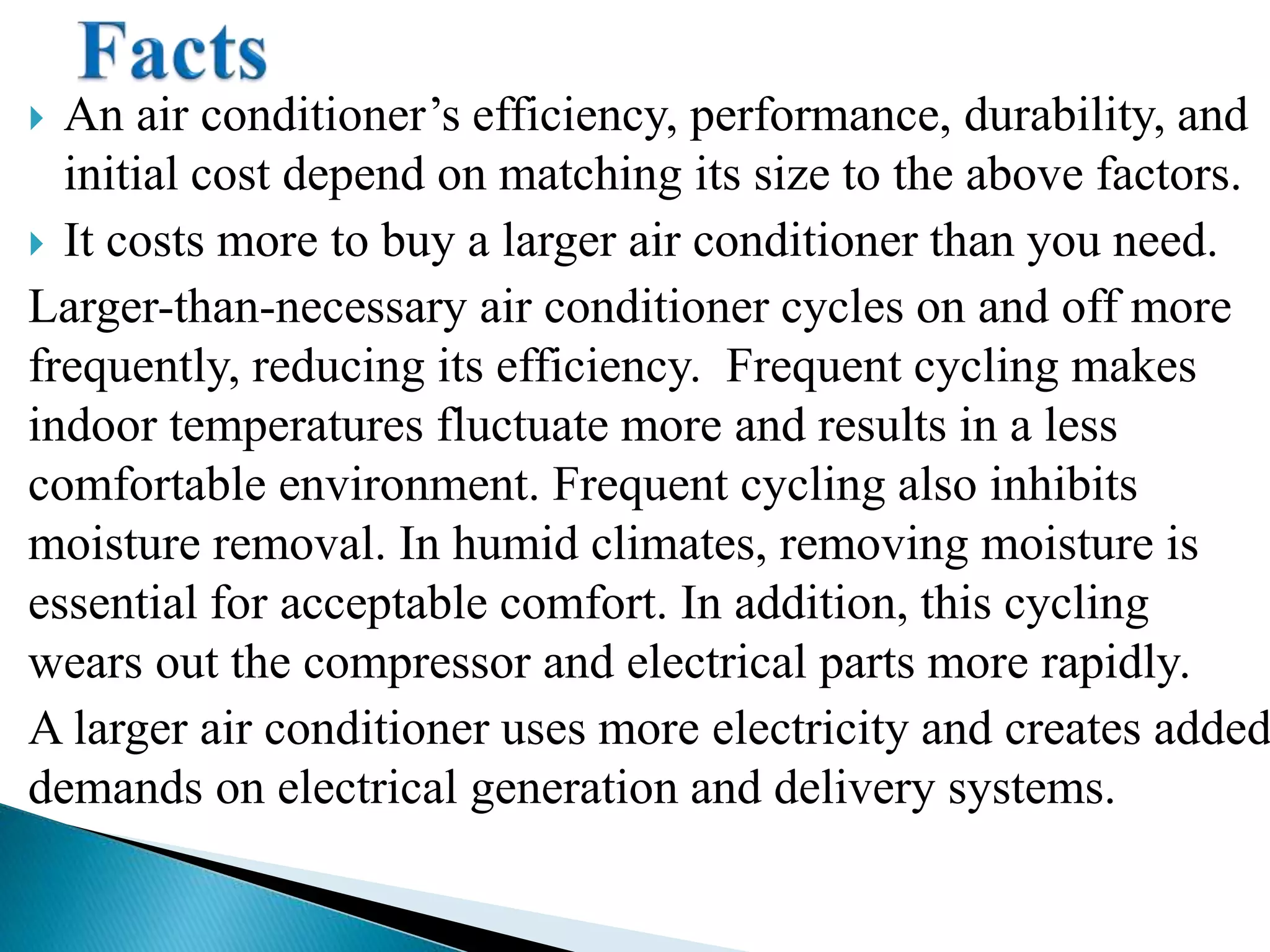  An air conditioner’s efficiency, performance, durability, and
initial cost depend on matching its size to the above factors.
 It costs more to buy a larger air conditioner than you need.
Larger-than-necessary air conditioner cycles on and off more
frequently, reducing its efficiency. Frequent cycling makes
indoor temperatures fluctuate more and results in a less
comfortable environment. Frequent cycling also inhibits
moisture removal. In humid climates, removing moisture is
essential for acceptable comfort. In addition, this cycling
wears out the compressor and electrical parts more rapidly.
A larger air conditioner uses more electricity and creates added
demands on electrical generation and delivery systems.
 