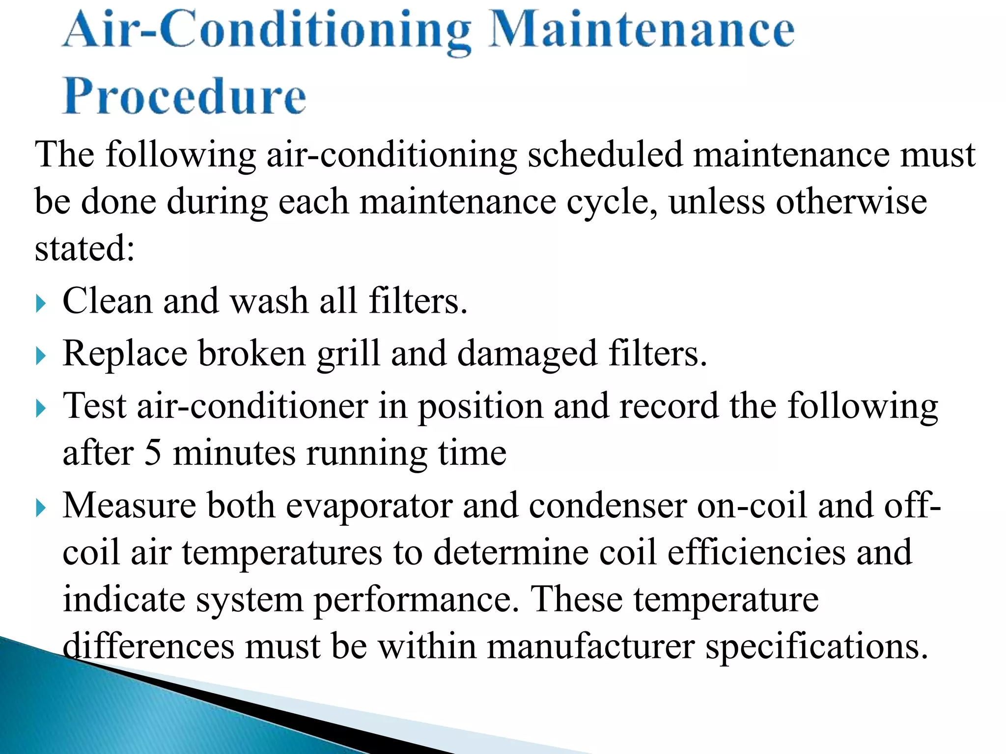 The following air-conditioning scheduled maintenance must
be done during each maintenance cycle, unless otherwise
stated:
 Clean and wash all filters.
 Replace broken grill and damaged filters.
 Test air-conditioner in position and record the following
after 5 minutes running time
 Measure both evaporator and condenser on-coil and off-
coil air temperatures to determine coil efficiencies and
indicate system performance. These temperature
differences must be within manufacturer specifications.
 