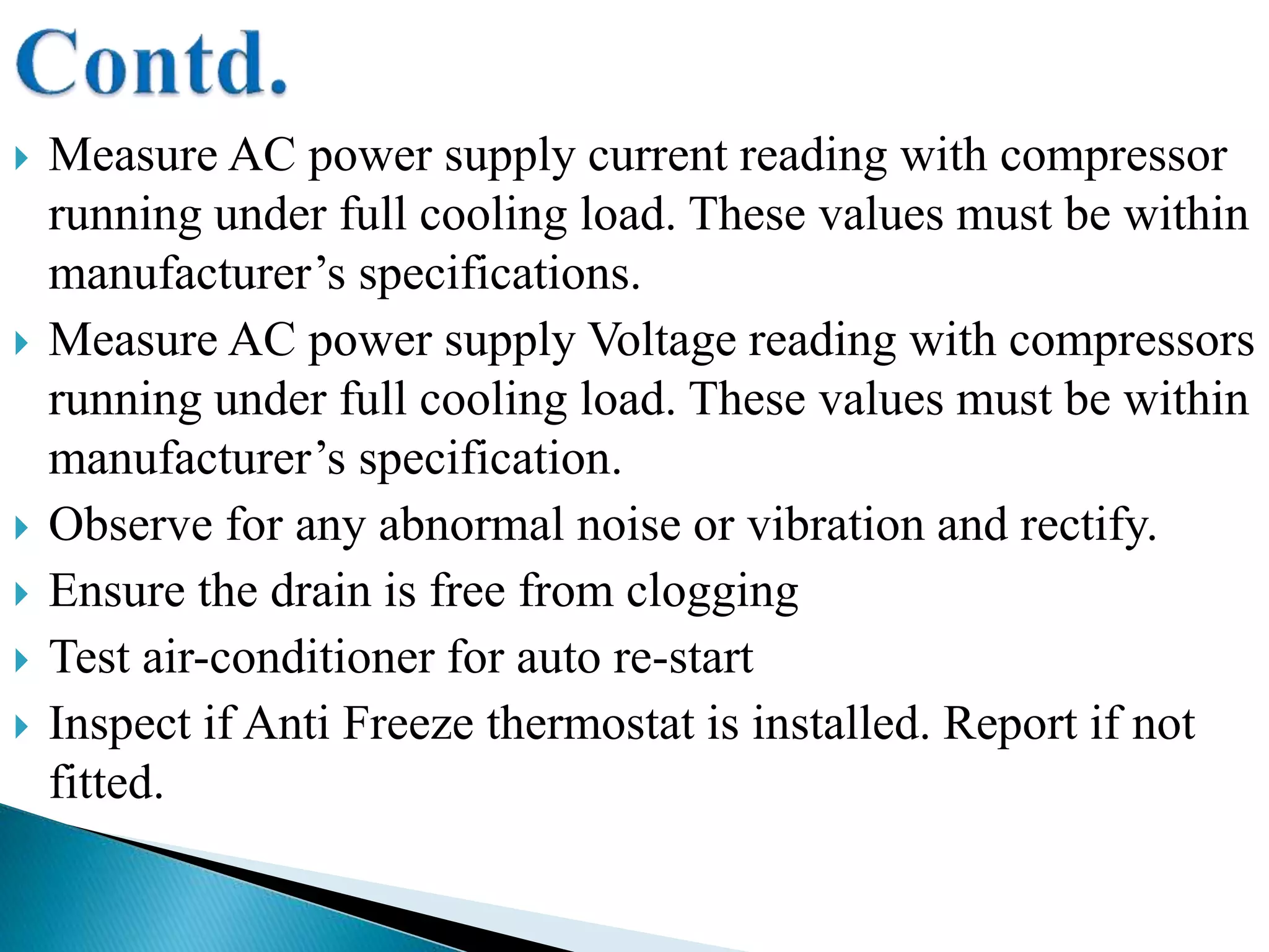  Measure AC power supply current reading with compressor
running under full cooling load. These values must be within
manufacturer’s specifications.
 Measure AC power supply Voltage reading with compressors
running under full cooling load. These values must be within
manufacturer’s specification.
 Observe for any abnormal noise or vibration and rectify.
 Ensure the drain is free from clogging
 Test air-conditioner for auto re-start
 Inspect if Anti Freeze thermostat is installed. Report if not
fitted.
 