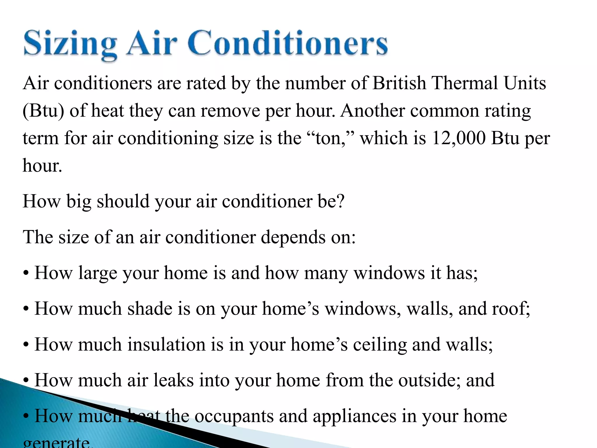 Air conditioners are rated by the number of British Thermal Units
(Btu) of heat they can remove per hour. Another common rating
term for air conditioning size is the “ton,” which is 12,000 Btu per
hour.
How big should your air conditioner be?
The size of an air conditioner depends on:
• How large your home is and how many windows it has;
• How much shade is on your home’s windows, walls, and roof;
• How much insulation is in your home’s ceiling and walls;
• How much air leaks into your home from the outside; and
• How much heat the occupants and appliances in your home
 