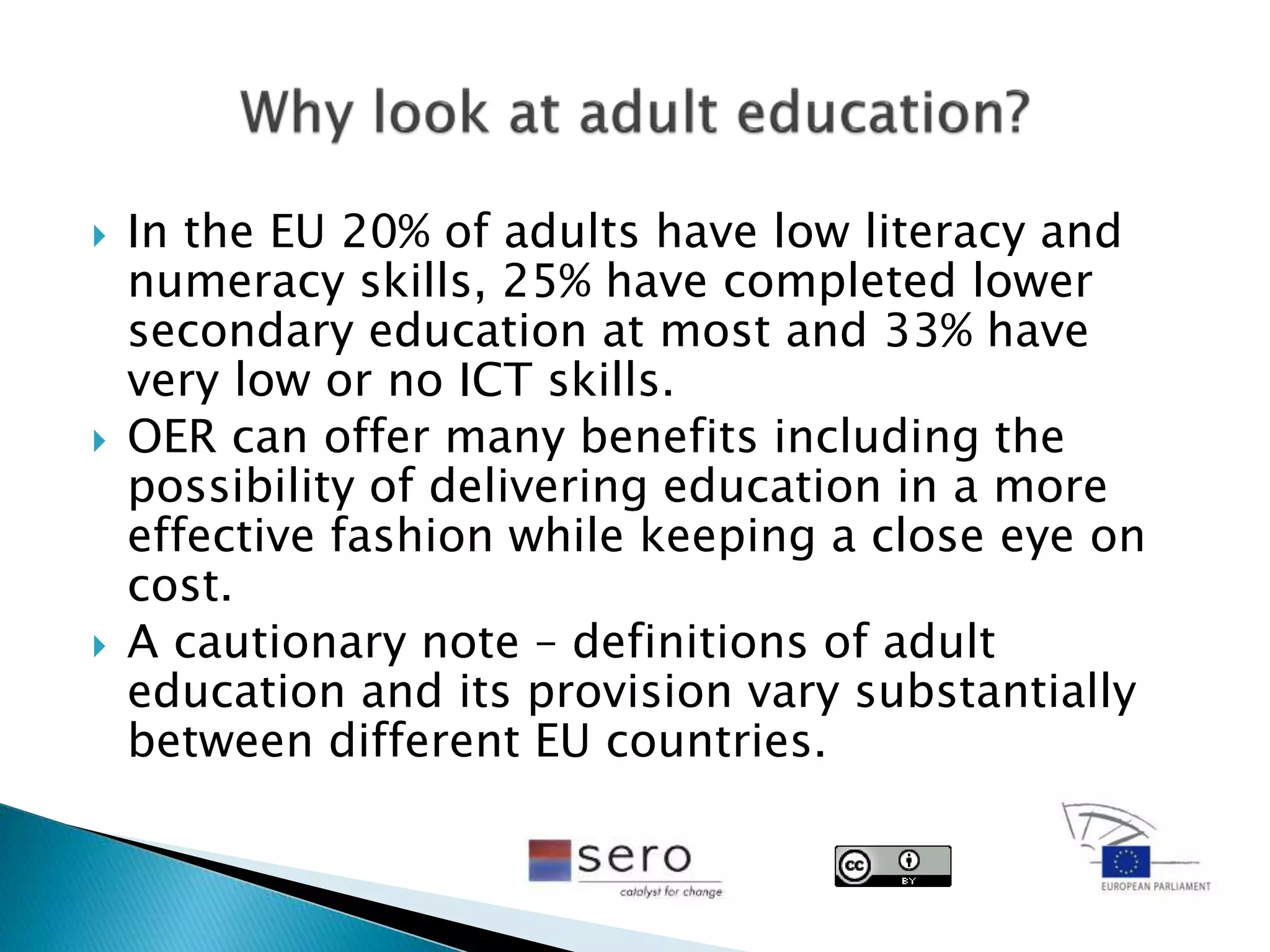  In the EU 20% of adults have low literacy and
numeracy skills, 25% have completed lower
secondary education at most and 33% have
very low or no ICT skills.
 OER can offer many benefits including the
possibility of delivering education in a more
effective fashion while keeping a close eye on
cost.
 A cautionary note – definitions of adult
education and its provision vary substantially
between different EU countries.
 