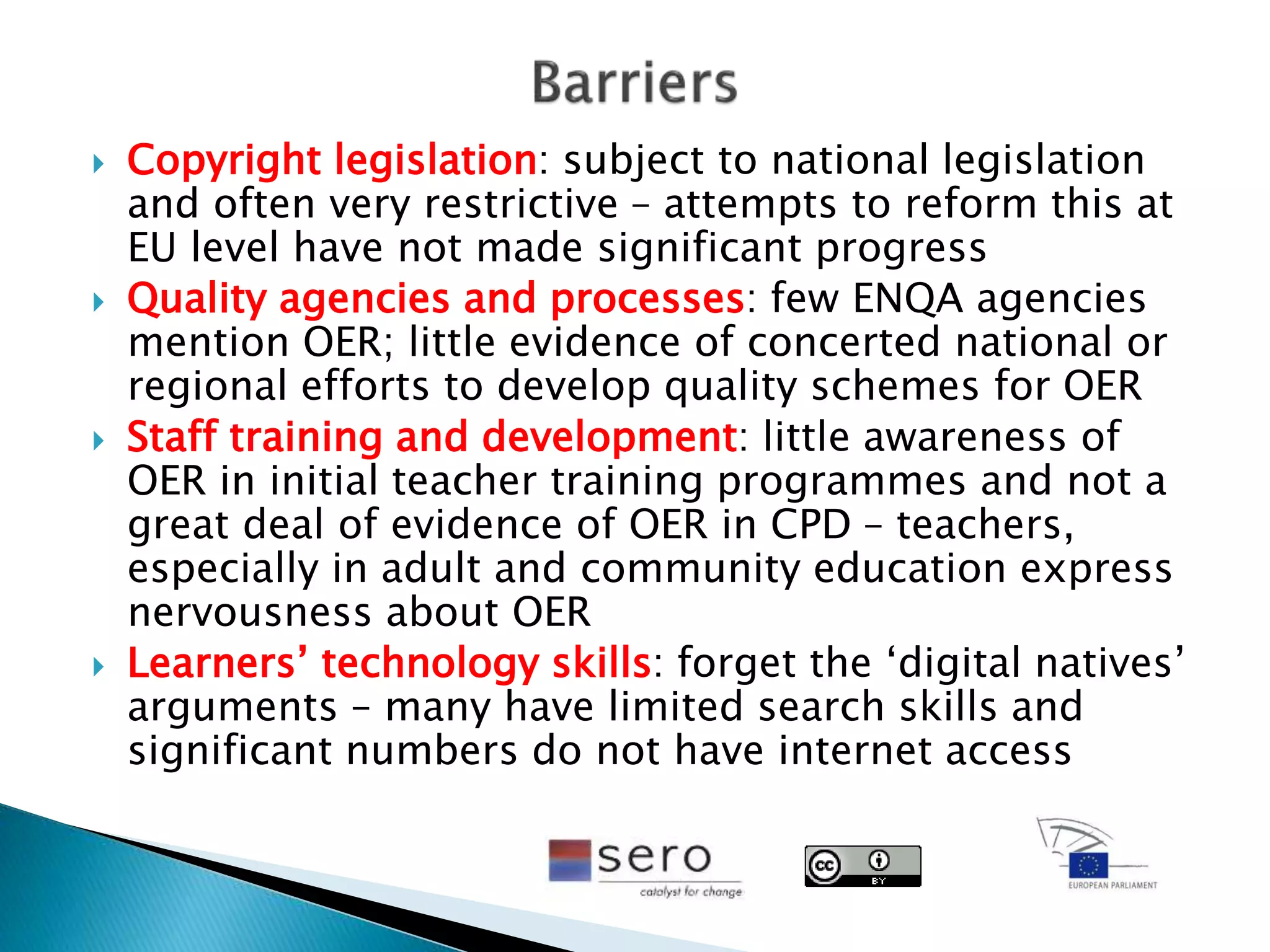  Copyright legislation: subject to national legislation
and often very restrictive – attempts to reform this at
EU level have not made significant progress
 Quality agencies and processes: few ENQA agencies
mention OER; little evidence of concerted national or
regional efforts to develop quality schemes for OER
 Staff training and development: little awareness of
OER in initial teacher training programmes and not a
great deal of evidence of OER in CPD – teachers,
especially in adult and community education express
nervousness about OER
 Learners’ technology skills: forget the ‘digital natives’
arguments – many have limited search skills and
significant numbers do not have internet access
 