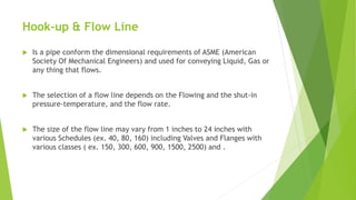 Hook-up & Flow Line
 Is a pipe conform the dimensional requirements of ASME (American
Society Of Mechanical Engineers) and used for conveying Liquid, Gas or
any thing that flows.
 The selection of a flow line depends on the Flowing and the shut-in
pressure-temperature, and the flow rate.
 The size of the flow line may vary from 1 inches to 24 inches with
various Schedules (ex. 40, 80, 160) including Valves and Flanges with
various classes ( ex. 150, 300, 600, 900, 1500, 2500) and .
 