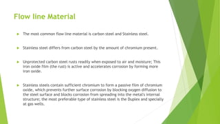 Flow line Material
 The most common flow line material is carbon steel and Stainless steel.
 Stainless steel differs from carbon steel by the amount of chromium present.
 Unprotected carbon steel rusts readily when exposed to air and moisture; This
iron oxide film (the rust) is active and accelerates corrosion by forming more
iron oxide.
 Stainless steels contain sufficient chromium to form a passive film of chromium
oxide, which prevents further surface corrosion by blocking oxygen diffusion to
the steel surface and blocks corrosion from spreading into the metal's internal
structure; the most preferable type of stainless steel is the Duplex and specially
at gas wells.
 