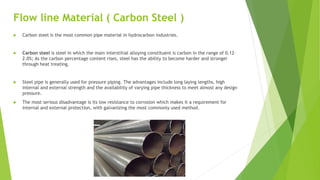 Flow line Material ( Carbon Steel )
 Carbon steel is the most common pipe material in hydrocarbon industries.
 Carbon steel is steel in which the main interstitial alloying constituent is carbon in the range of 0.12–
2.0%; As the carbon percentage content rises, steel has the ability to become harder and stronger
through heat treating.
 Steel pipe is generally used for pressure piping. The advantages include long laying lengths, high
internal and external strength and the availability of varying pipe thickness to meet almost any design
pressure.
 The most serious disadvantage is its low resistance to corrosion which makes it a requirement for
internal and external protection, with galvanizing the most commonly used method.
 