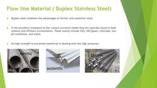 Flow line Material ( Duplex Stainless Steel)
 Duplex steel combines the advantages of ferritic and austenitic steel.
 It has excellent resistance to the various corrosive media that are typically found in both
onshore and offshore environments. These mainly include CO2, H2S gases, chlorides, low
ph conditions, and water.
 Its high strength is extremely beneficial in dealing with the high pressures.
ferritic Duplex
 