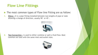 Flow Line Fittings
 The most common types of Flow line Fitting are as follow:
1. Elbow : It is a pipe fitting installed between two lengths of pipe or tube
allowing a change of direction, usually 90° or 45°.
2. Tee-Connection : is used to either combine or split a fluid flow. Most
common are tees with the same inlet and outlet sizes.
 
