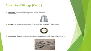 Flow Line Fittings (Cont.)
3. Reducer : is used to Change the piping diameter.
4. Gasket : is soft material used to be inserted between two flanges.
5. Expansion Joints : are used in piping system to absorb thermal expansion.
 