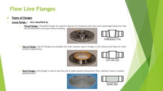 Flow Line Flanges
 Types of flanges
 Loose flange :- Are classified as
1. Thread flange: Threaded Flanges are used for special circumstances with their main advantage being that they
can be attached to the pipe without welding.
2. Slip on flange: Slip-On Flanges are probably the most common type of flanges in the industry and ideal for lower
pressure applications.
3. Blind Flanges : This flange is used to seal the end of pipes systems and prevent flow, making it easy to conduct
pressure tests.
 