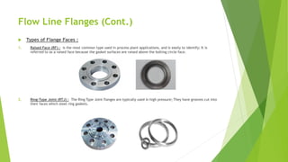 Flow Line Flanges (Cont.)
 Types of Flange Faces :
1. Raised Face (RF) : is the most common type used in process plant applications, and is easily to identify; It is
referred to as a raised face because the gasket surfaces are raised above the bolting circle face.
2. Ring-Type Joint (RTJ) : The Ring Type Joint flanges are typically used in high pressure; They have grooves cut into
their faces which steel ring gaskets.
 