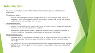 Introduction
 The oil and gas industry is usually divided into three major sectors: upstream, midstream and
downstream.
 The upstream sector :
 includes the searching for potential underground crude oil and natural gas fields, drilling of
exploratory wells, and subsequently drilling and operating the wells that recover and bring the
crude oil and/or raw natural gas to the surface.
 The midstream sector :
 involves the transportation (by pipeline, rail, barge, oil tanker or truck), storage, and wholesale
marketing of crude or refined petroleum products.
 Pipelines and other transport systems can be used to move crude oil from production sites to
refineries and deliver the various refined products to downstream distributors.
 The downstream sector :
 commonly refers to the refining of petroleum crude oil and the processing and purifying of raw
natural gas as well as the marketing and distribution of products derived from crude oil and
natural gas.
 The downstream sector touches consumers through products such as gasoline or petrol, kerosene,
jet fuel, diesel oil, heating oil, fuel oils, lubricants, waxes, asphalt, natural gas, and liquefied
petroleum gas
 