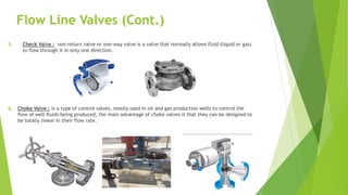Flow Line Valves (Cont.)
5. Check Valve : non-return valve or one-way valve is a valve that normally allows fluid (liquid or gas)
to flow through it in only one direction.
6. Choke Valve : is a type of control valves, mostly used in oil and gas production wells to control the
flow of well fluids being produced; the main advantage of choke valves is that they can be designed to
be totally linear in their flow rate.
 