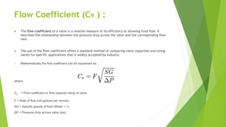 Flow Coefficient (Cv ) :
 The flow coefficient of a valve is a relative measure of its efficiency at allowing fluid flow. It
describes the relationship between the pressure drop across the valve and the corresponding flow
rate.
 The use of the flow coefficient offers a standard method of comparing valve capacities and sizing
valves for specific applications that is widely accepted by industry.
 Mathematically the flow coefficient can be expressed as:
where:
Cv = Flow coefficient or flow capacity rating of valve.
F = Rate of flow (US gallons per minute).
SG = Specific gravity of fluid (Water = 1).
ΔP = Pressure drop across valve (psi).
 