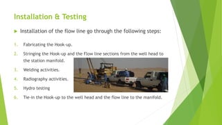 Installation & Testing
 Installation of the flow line go through the following steps:
1. Fabricating the Hook-up.
2. Stringing the Hook-up and the Flow line sections from the well head to
the station manifold.
3. Welding activities.
4. Radiography activities.
5. Hydro testing
6. Tie-in the Hook-up to the well head and the flow line to the manifold.
 